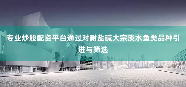 专业炒股配资平台通过对耐盐碱大宗淡水鱼类品种引进与筛选
