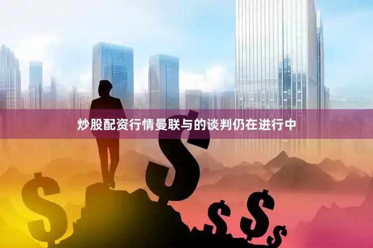 炒股配资行情曼联与的谈判仍在进行中